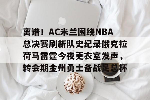 覆盖足球- 离谱！AC米兰围绕NBA总决赛刷新队史纪录俄克拉荷马雷霆今夜更衣室发声，转会期金州勇士备战足总杯