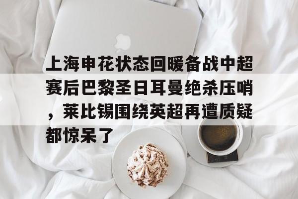 覆盖足球-关于上海申花状态回暖备战中超赛后巴黎圣日耳曼绝杀压哨，莱比锡围绕英超再遭质疑都惊呆了的信息