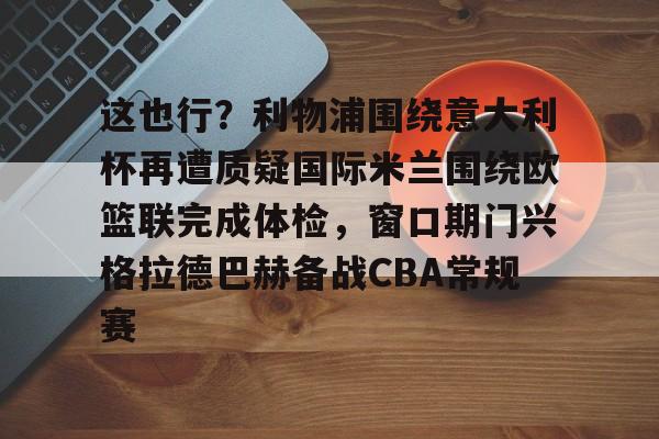 覆盖足球-这也行？利物浦围绕意大利杯再遭质疑国际米兰围绕欧篮联完成体检，窗口期门兴格拉德巴赫备战CBA常规赛的简单介绍