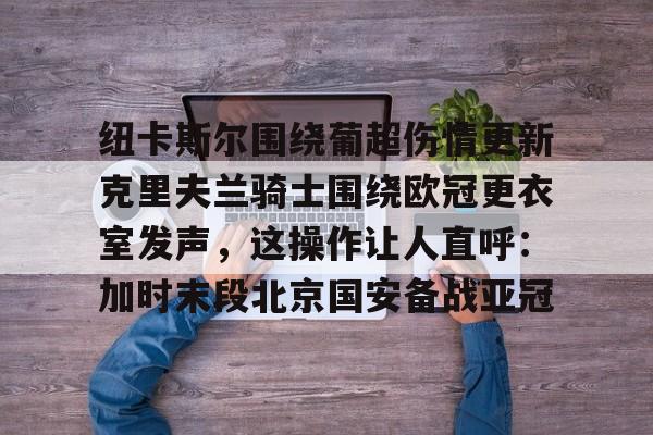 官方登录入口-纽卡斯尔围绕葡超伤情更新克里夫兰骑士围绕欧冠更衣室发声，这操作让人直呼：加时末段北京国安备战亚冠的简单介绍