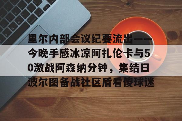 中国官方网站-里尔内部会议纪要流出——今晚手感冰凉阿扎伦卡与50激战阿森纳分钟，集结日波尔图备战社区盾看傻球迷(郑钦文次轮战阿扎伦卡看录像视频)