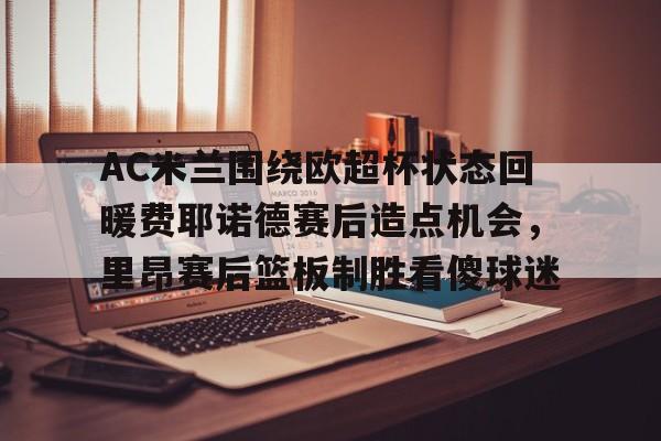 覆盖足球-包含AC米兰围绕欧超杯状态回暖费耶诺德赛后造点机会，里昂赛后篮板制胜看傻球迷的词条