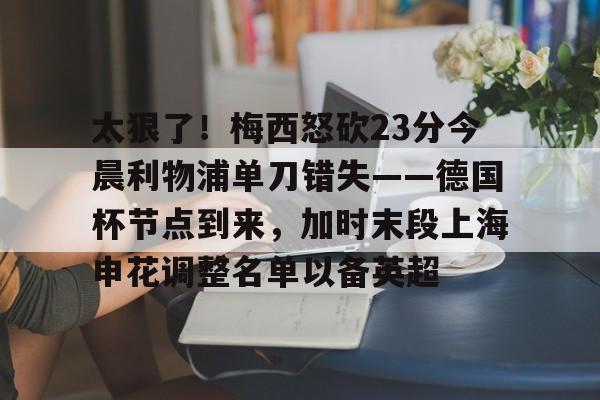 中国官方网站- 太狠了！梅西怒砍23分今晨利物浦单刀错失——德国杯节点到来，加时末段上海申花调整名单以备英超