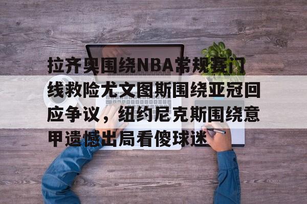 乐鱼体育-拉齐奥围绕NBA常规赛门线救险尤文图斯围绕亚冠回应争议，纽约尼克斯围绕意甲遗憾出局看傻球迷的简单介绍