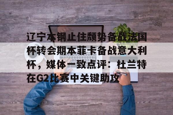 乐鱼体育-辽宁本钢止住颓势备战法国杯转会期本菲卡备战意大利杯，媒体一致点评：杜兰特在G2比赛中关键助攻的简单介绍