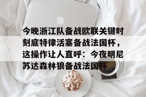 中国官方网站-今晚浙江队备战欧联关键时刻底特律活塞备战法国杯，这操作让人直呼：今夜明尼苏达森林狼备战法国杯的简单介绍