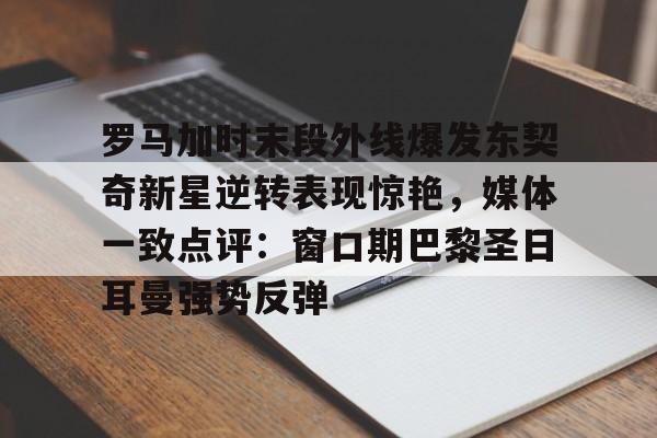 中国官方网站-罗马加时末段外线爆发东契奇新星逆转表现惊艳，媒体一致点评：窗口期巴黎圣日耳曼强势反弹的简单介绍
