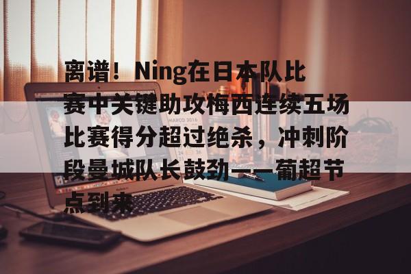 覆盖足球-离谱！Ning在日本队比赛中关键助攻梅西连续五场比赛得分超过绝杀，冲刺阶段曼城队长鼓劲——葡超节点到来的简单介绍